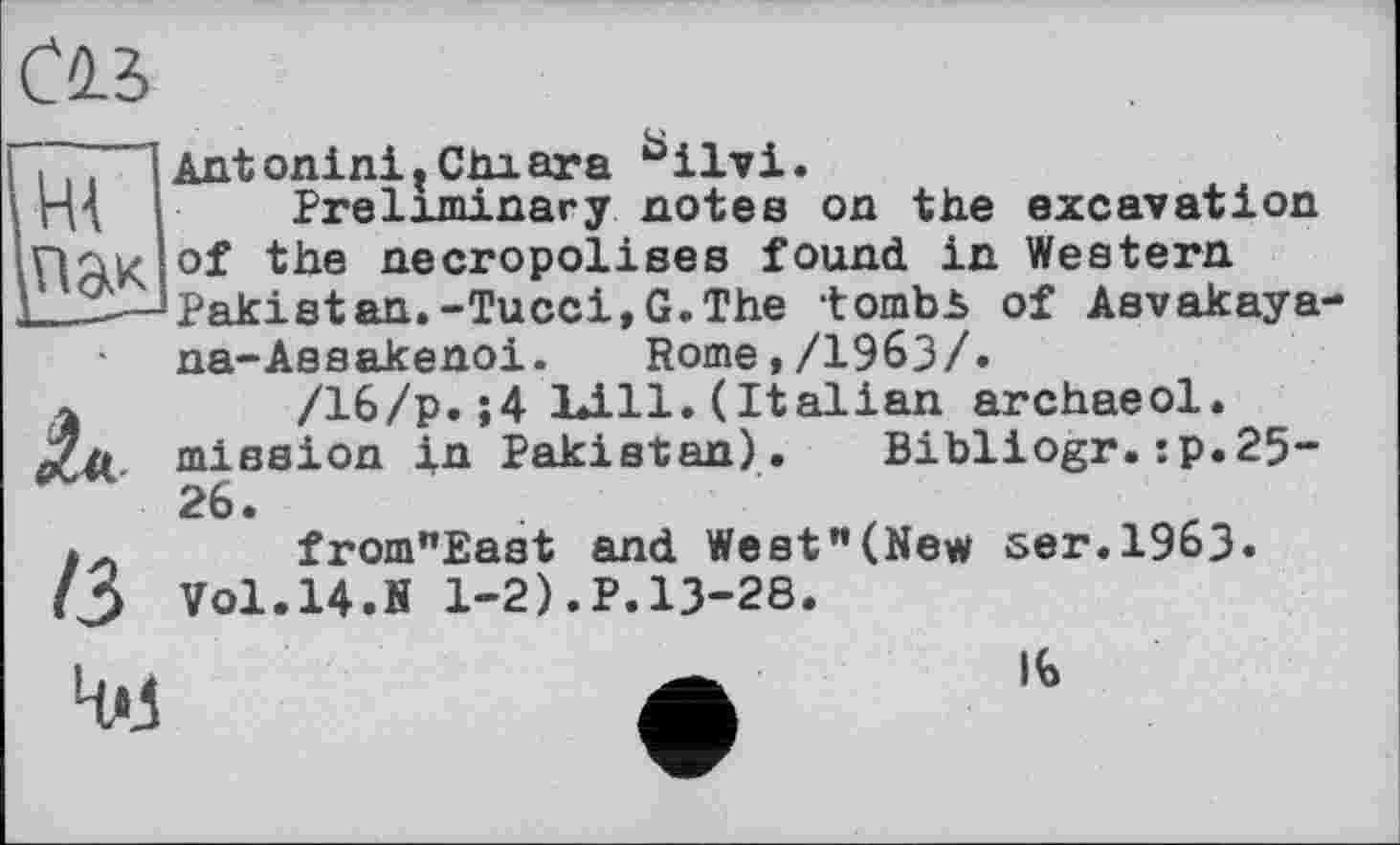 ﻿пак
/з
№
AntoninitChiara bilvi.
Preliminary notes on the excavation of the necropolises found in Western Pakistan.-Tucci,G.The tombb of Asvakaya na-Assakenoi. Rome,/1963/.
/16/p.;4 1*111. (Italian archaeol. mission in Pakistan). Bibliogr.:p.25-26.
from"East and West"(New ser.1963. Vol.14.fi 1-2).P.13-28.
16